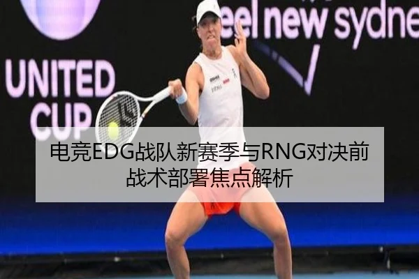 电竞EDG战队新赛季与RNG对决前战术部署焦点解析